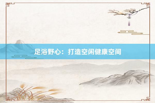 足浴野心：打造空闲健康空间