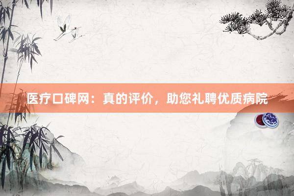 医疗口碑网：真的评价，助您礼聘优质病院